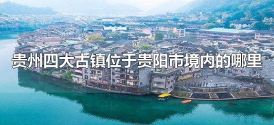​贵州四大古镇位于贵阳市境内的哪里（贵州四大古镇位于贵阳市境内的是什么）