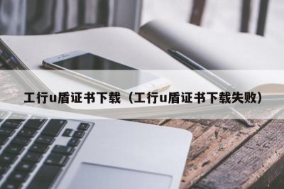 ​工行u盾证书下载（工行u盾证书下载失败）