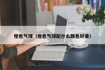 ​橙色气球（橙色气球配什么颜色好看）