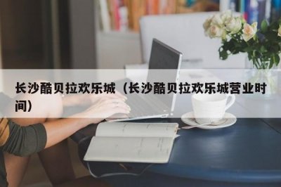 ​长沙酷贝拉欢乐城（长沙酷贝拉欢乐城营业时间）