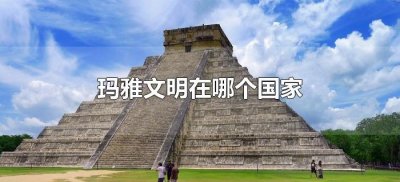 ​玛雅文明在哪个国家（玛雅文明是哪个国家古代哪个国家）