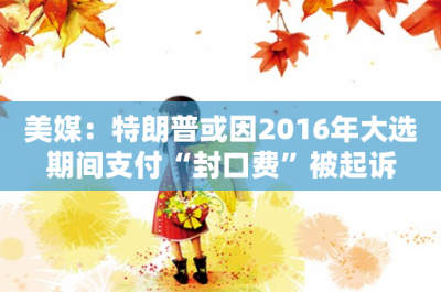 ​美媒：特朗普或因2016年大选期间支付“封口费”被起诉