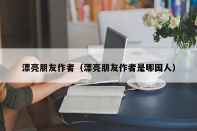 ​漂亮朋友作者（漂亮朋友作者是哪国人）